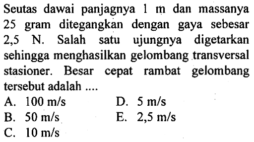 Seutas dawai panjagnya 1 m dan massanya 25 gram ditegangkan dengan gaya sebesar 2,5 N. Salah satu ujungnya digetarkan sehingga menghasilkan gelombang transversal stasioner. Besar cepat rambat gelombang tersebut adalah ....