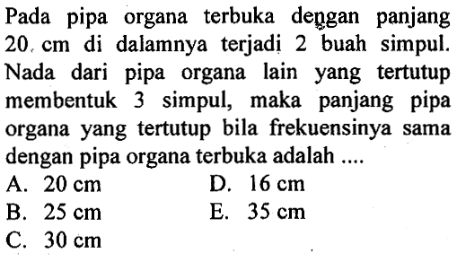 Pada pipa organa terbuka dengan panjang  20 cm  di dalamnya terjadi 2 buah simpul. Nada dari pipa organa lain yang tertutup membentuk 3 simpul, maka panjang pipa organa yang tertutup bila frekuensinya sama dengan pipa organa terbuka adalah ....