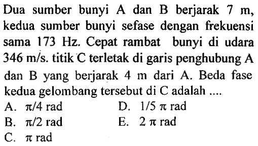 Dua sumber bunyi A dan B berjarak 7 m, kedua sumber bunyi sefase dengan frekuensi sama 173 Hz. Cepat rambat bunyi di udara 346 m/s. titik C terletak di garis penghubung A dan B yang berjarak 4 m dari A. Beda fase kedua gelombang tersebut di C adalah.... 