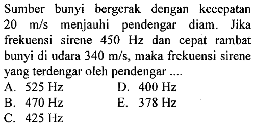 Sumber bunyi bergerak dengan kecepatan 20 m/s menjauhi pendengar diam. Jika frekuensi sirene 450 Hz dan cepat rambat bunyi di udara 340 m/s, maka frekuensi sirene yang terdengar oleh pendengar.... 