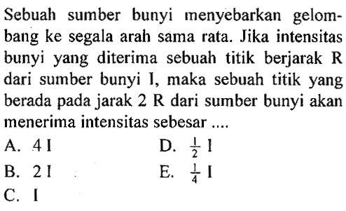 Sebuah sumber bunyi menyebarkan gelombang ke segala arah sama rata. Jika intensitas bunyi yang diterima sebuah titik berjarak  R  dari sumber bunyi I, maka sebuah titik yang berada pada jarak  2 R  dari sumber bunyi akan menerima intensitas sebesar....