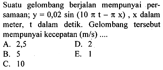 Suatu gelombang berjalan mempunyai persamaan;  y=0,02 sin (10 pi t-pi x), x  dalam meter,  t  dalam detik. Gelombang tersebut mempunyai kecepatan  (m/s) ... 