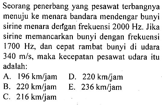 Seorang penerbang yang pesawat terbangnya menuju ke menara bandara mendengar bunyi sirine menara derfgan frekuensi 2000 Hz. Jika sirine memancarkan bunyi dengan frekuensi 1700 Hz, dan cepat rambat bunyi di udara 340 m/s, maka kecepatan pesawat udara itu adalah: