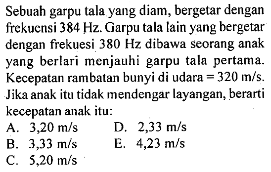 Sebuah garpu tala yang diam, bergetar dengan frekuensi  384 Hz . Garpu tala lain yang bergetar dengan frekuesi  380 Hz  dibawa seorang anak yang berlari menjauhi garpu tala pertama. Kecepatan rambatan bunyi di udara  =320 m/s . Jika anak itu tidak mendengar layangan, berarti kecepatan anak itu: