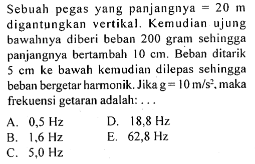 Sebuah pegas yang panjangnya =20 m digantungkan vertikal. Kemudian ujung bawahnya diberi beban 200 gram sehingga panjangnya bertambah  10 cm. Beban ditarik 5 cm ke bawah kemudian dilepas sehingga beban bergetar harmonik. Jika g=10 m/s^2 , maka frekuensi getaran adalah: ...