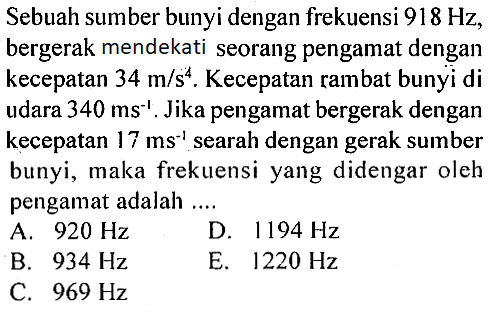 Sebuah sumber bunyi dengan frekuensi  918 Hz, bergerak mendekati seorang pengamat dengan kecepatan 34 m/s^2. Kecepatan rambat bunyi di udara 340 ms^(-1). Jika pengamat bergerak dengan kecepatan 17 ms^(-1) searah dengan gerak sumber bunyi, maka frekuensi yang didengar oleh pengamat adalah....