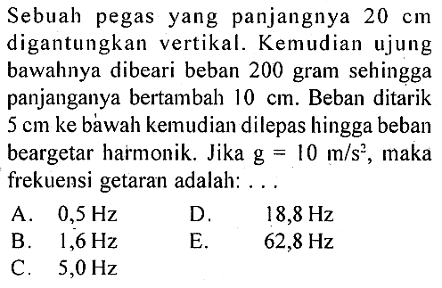 Sebuah pegas yang panjangnya  20 cm  digantungkan vertikal. Kemudian ujung bawahnya dibeari beban 200 gram sehingga panjanganya bertambah  10 cm . Beban ditarik  5 cm  ke báwah kemudian dilepas hingga beban beargetar harmonik. Jika  g=10 m / s^2 , maka frekuensi getaran adalah: ...