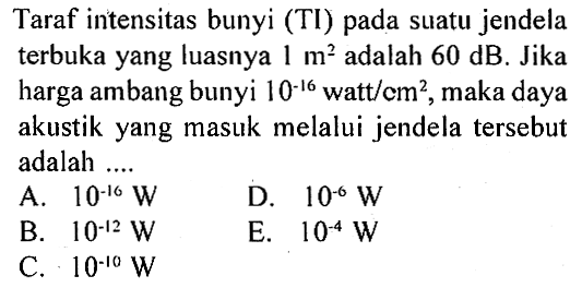 Taraf intensitas bunyi (TI) pada suatu jendela terbuka yang luasnya  1 m^2  adalah  60 dB. Jika harga ambang bunyi  10^-16  watt/cm^2, maka daya akustik yang masuk melalui jendela tersebut adalah ....`