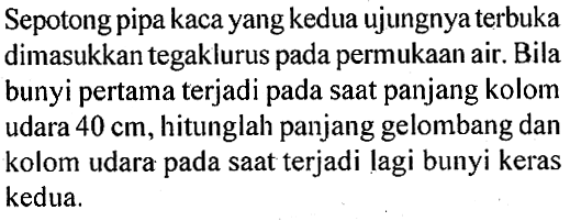 Sepotong pipa kaca yang kedua ujungnya terbuka dimasukkan tegaklurus pada permukaan air. Bila bunyi pertama terjadi pada saat panjang kolom udara  40 cm , hitunglah panjang gelombang dan kolom udara pada saat terjadi lagi bunyi keras kedua.