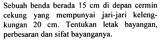 Sebuah benda berada 15 cm di depan cermin cekung yang mempunyai jari-jari kelengkungan 20 cm. Tentukan letak bayangan, perbesaran dan sifat bayanganya.