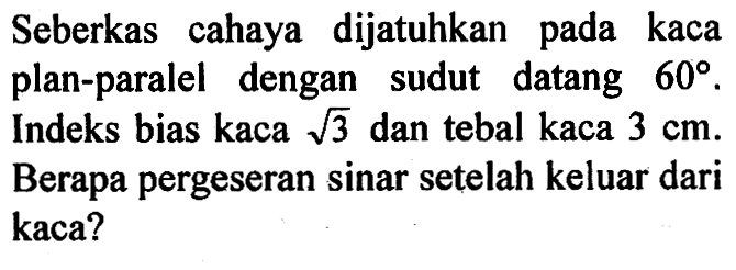 Seberkas cahaya dijatuhkan pada kaca plan-paralel dengan sudut datang  60. Indeks bias kaca akar(3) dan tebal kaca 3 cm. Berapa pergeseran sinar setelah keluar dari kaca?