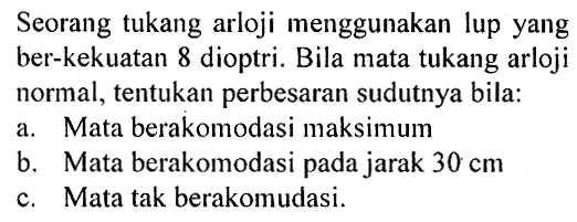 Seorang tukang arloji menggunakan lup yang ber-kekuatan 8 dioptri. Bila mata tukang arloji normal, tentukan perbesaran sudutnya bila: a. Mata berakomodasi maksimum b. Mata berakomodasi pada jarak 30 cm c. Mata tak berakomodasi. 