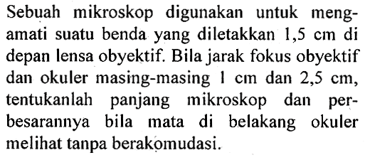 Sebuah mikroskop digunakan untuk mengamati suatu benda yang diletakkan  1,5 cm  di depan lensa obyektif. Bila jarak fokus obyektif dan okuler masing-masing  1 cm  dan  2,5 cm , tentukanlah panjang mikroskop dan perbesarannya bila mata di belakang okuler melihat tanpa berakomudasi.