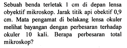 Sebuah benda terletak 1 cm di depan lensa obyektif mikroskop. Jarak titik api obektif 0,9 cm. Mata pengamat di belakang lensa okuler melihat bayangan dengan perbesaran terhadap okuler 10 kali. Berapa perbesaran total mikroskop?