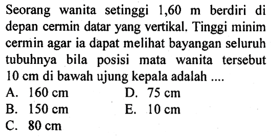 Seorang wanita setinggi 1,60 m berdiri di depan cermin datar yang vertikal. Tinggi minim cermin agar ia dapat melihat bayangan seluruh tubuhnya bila posisi mata wanita tersebut 10 cm di bawah ujung kepala adalah ....