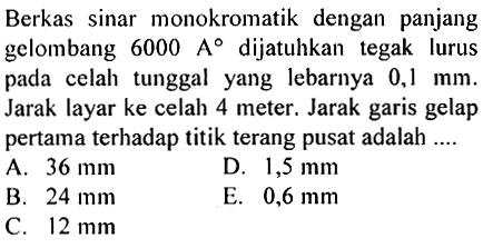 Berkas sinar monokromatik dengan panjang gelombang  6000 A  dijatuhkan tegak lurus pada celah tunggal yang lebarnya  0,1 mm . Jarak layar ke celah 4 meter. Jarak garis gelap pertama terhadap titik terang pusat adalah ....