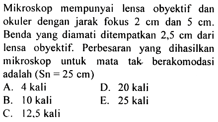 Mikroskop mempunyai lensa obyektif dan okuler dengan jarak fokus 2 cm dan 5 cm. Benda yang diamati ditempatkan 2,5 cm dari lensa obyektif. Perbesaran yang dihasilkan mikroskop untuk mata tak berakomodasi adalah (Sn=25 cm)
