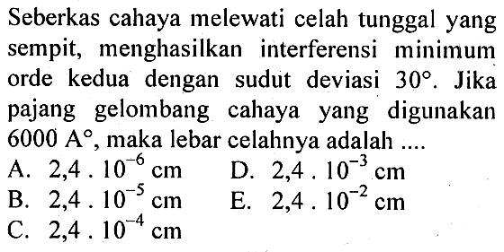 Seberkas cahaya melewati celah tunggal yang sempit, menghasilkan interferensi minimum orde kedua dengan sudut deviasi 30. Jika pajang gelombang cahaya yang digunakan 6000 A, maka lebar celahnya adalah ....