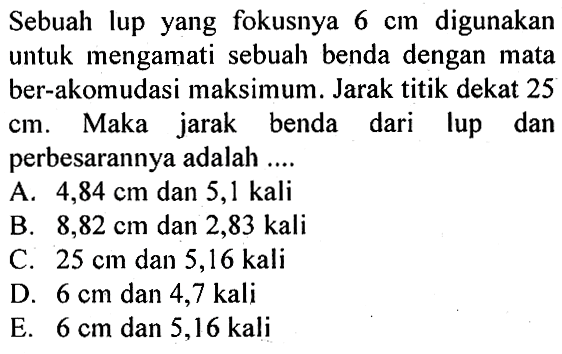 Sebuah lup yang fokusnya 6 cm digunakan untuk mengamati sebuah benda dengan mata ber-akomodasi maksimum. Jarak titik dekat 25 cm. Maka jarak benda dari lup dan perbesarannya adalah ....