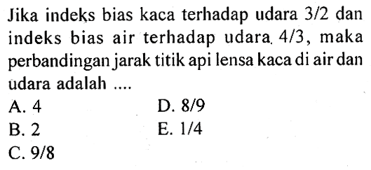 Jika indeks bias kaca terhadap udara 3/2 dan indeks bias air terhadap udara. 4/3, maka perbandingan jarak titik api lensa kaca di air dan udara adalah ....