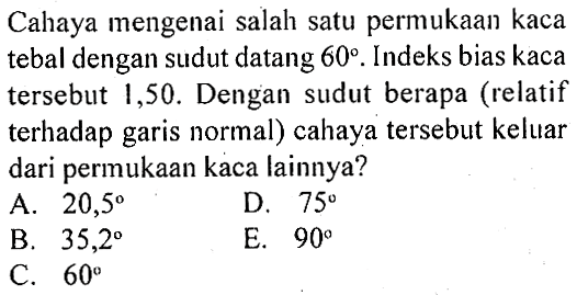 Cahaya mengenai salah satu permukaan kaca tebal dengan sudut datang 60. Indeks bias kaca tersebut 1,50. Dengan sudut berapa (relatif terhadap garis normal) cahaya tersebut keluar dari permukaan kaca lainnya? 