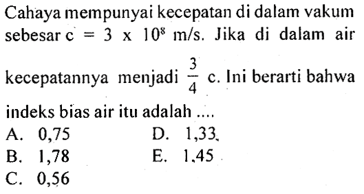 Cahaya mempunyai kecepatan di dalam vakum sebesar c =3x10^8m/s . Jika di dalam air kecepatannya menjadi  3/4 c . Ini berarti bahwa indeks bias air itu adalah ....