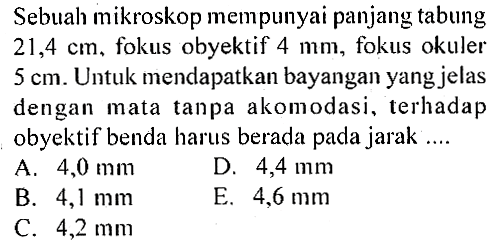 Sebuah mikroskop mempunyai panjang tabung  21,4 cm, fokus obyektif  4 mm, fokus okuler 5 cm. Untuk mendapatkan bayangan yang jelas dengan mata tanpa akomodasi, terhadap obyektif benda harus berada pada jarak...