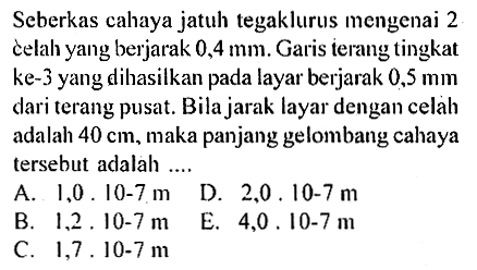 Seberkas cahaya jatuh tegaklurus mengenai 2 celah yang berjarak  0,4 mm. Garis terang tingkat ke-3 yang dihasilkan pada layar berjarak  0,5 mm  dari terang pusat. Bila jarak layar dengan celab adalah  40 cm, maka panjang gelombang cahaya tersebut adalah ....
