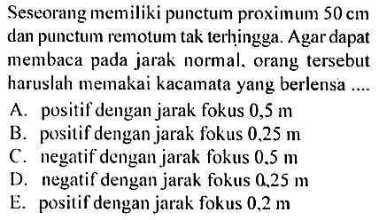 Seseorang memiliki punctum proximum 50 cm dan punctum remotum tak terhịngga. Agar dapat membaca pada jarak normal, orang tersebut haruslah memakai kacamata yang berlensa ...