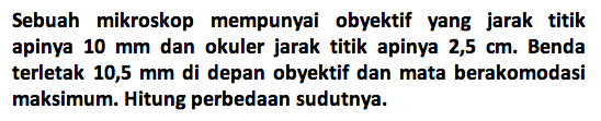 Sebuah mikroskop mempunyai obyektif yang jarak titik apinya  10 mm  dan okuler jarak titik apinya  2,5 cm . Benda terletak 10,5 mm di depan obyektif dan mata berakomodasi maksimum. Hitung perbedaan sudutnya. 