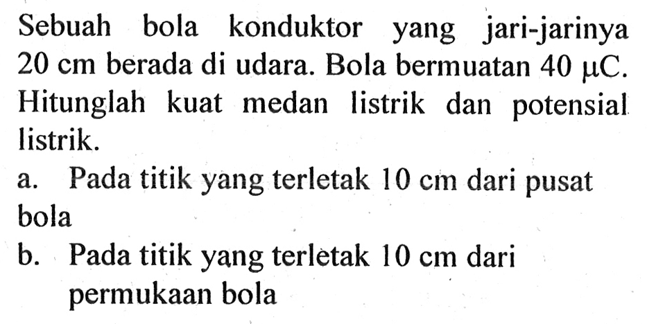 Sebuah bola konduktor yang jari-jarinya  20 cm  berada di udara. Bola bermuatan  40 muC . Hitunglah kuat medan listrik dan potensial listrik.a. Pada titik yang terletak  10 cm  dari pusat bolab. Pada titik yang terletak  10 cm  dari permukaan bola