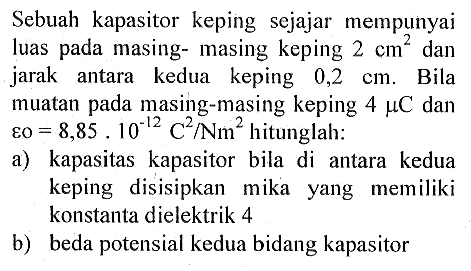 Sebuah kapasitor keping sejajar mempunyai luas pada masing-masing keping 2 cm^2  dan jarak antara kedua keping 0,2 cm. Bila muatan pada masing-masing keping 4 mu C  dan varepsilon0 = 8,85 . 10^(-12) C^2/Nm^2  hitunglah:a) kapasitas kapasitor bila di antara kedua keping disisipkan mika yang memiliki konstanta dielektrik 4b) beda potensial kedua bidang kapasitor