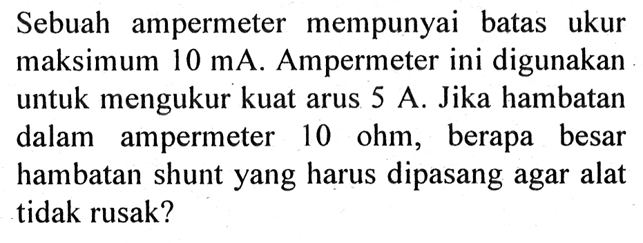 Sebuah ampermeter mempunyai batas ukur maksimum 10 mA. Ampermeter ini digunakan untuk mengukur kuat arus 5 A. Jika hambatan dalam ampermeter 10 ohm, berapa besar hambatan shunt yang harus dipasang agar alat tidak rusak?