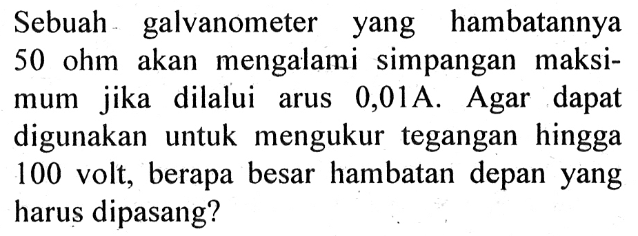 Sebuah galvanometer yang hambatannya 50 ohm akan mengalami simpangan maksimum jika dilalui arus 0,01A. Agar dapat digunakan untuk mengukur tegangan hingga 100 volt, berapa besar hambatan depan yang harus dipasang? 