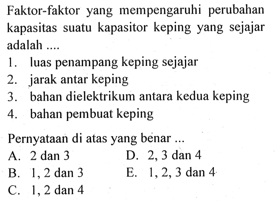 Faktor-faktor yang mempengaruhi perubahan kapasitas suatu kapasitor keping yang sejajar adalah 1. luas penampang keping sejajar 2. jarak antar keping 3. bahan dielektrikum antara kedua keping 4. bahan pembuat keping Pernyataan di atas yang benar