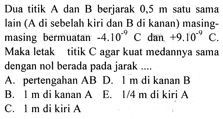 Dua titik A dan B berjarak 0,5 m satu sama Iain (A di sebelah kiri dan B di kanan) masing-masing bermuatan -4.10^(-9) C dan +9.10^(-9) C. Maka letak titik C agar kuat medannya sama dengan nol berada pada jarak ....