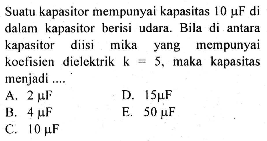 Suatu kapasitor mempunyai kapasitas 10 mu F di dalam kapasitor berisi udara. Bila di antara kapasitor diisi mika yang mempunyai koefisien dielektrik k = 5, maka kapasitas menjadi