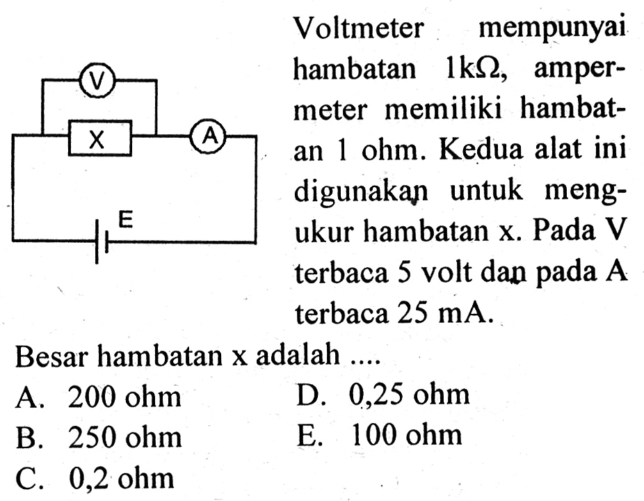 Voltmeter mempunyai hambatan 1kohm, amper- meter memiliki hambat- an 1 ohm. Kedua alat ini digunakan untuk meng- ukur hambatan x. Pada V terbaca 5 volt dan pada A terbaca 25 mA. Besar hambatan x adalah ....