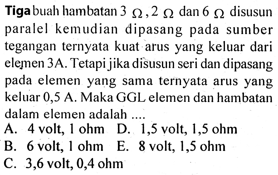 Tiga buah hambatan 3 Ohm, 2 Ohm dan 6 Ohm disusun paralel kemudian dipasang pada sumber tegangan ternyata kuat arus yang keluar dari elemen 3A. Tetapi jika disusun seri dan dipasang pada elemen yang sama ternyata arus yang keluar 0,5 A. Maka GGL elemen dan hambatan dalam elemen adalah .... A. 4 volt, 1 ohm D. 1,5 volt, 1,5 ohm B. 6 volt, 1 ohm E. 8 volt 1,5 ohm C. 3,6 volt, 0,4 ohm