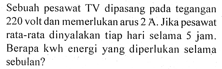 Sebuah pesawat TV dipasang pada tegangan 220 volt dan memerlukan arus 2 A. Jika pesawat rata-rata dinyalakan tiap hari selama 5 jam. Berapa kwh energi yang diperlukan selama sebulan?