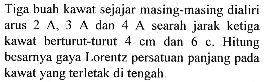 Tiga buah kawat sejajar masing-masing dialiri 2 A, 3 A dan 4 A searah jarak ketiga kawat berturut-turut 4 cm dan 6 cm. Hitung besarnya gaya Lorentz persatuan panjang pada kawat yang terletak di tengah.