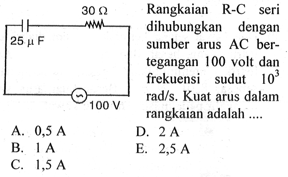 30 Ohm 25 mu F 100 V Rangkaian R-C seri dihubungkan dengan sumber arus AC bertegangan 100 volt dan frekuensi sudut 10^3 rad/s. Kuat arus dalam rangkaian adalah .... A. 0,5 A B. 1 A C. 1,5 A D. 2 A E. 2,5 A 