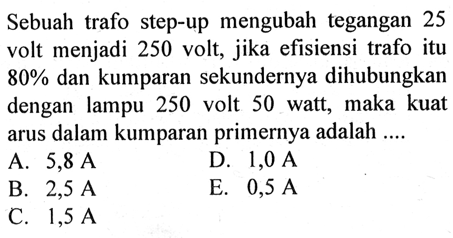 Sebuah trafo step-up mengubah tegangan 25 volt menjadi 250 volt, jika efisiensi trafo itu 80% dan kumparan sekundernya dihubungkan dengan lampu 250 volt 50 watt, maka kuat arus dalam kumparan primernya adalah ....