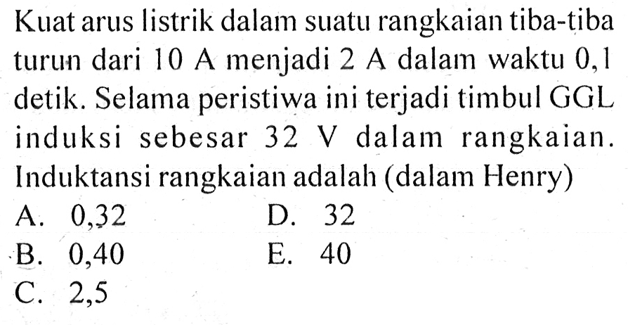 Kuat arus listrik dalam suatu rangkaian tiba-tiba turun dari 10 A menjadi 2 A dalam waktu 0,1 detik. Selama peristiwa ini terjadi timbul GGL induksi sebesar 32 V dalam rangkaian. Induktansi rangkaian adalah (dalam Henry) 