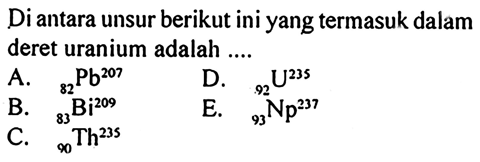 Di antara unsur berikut ini yang termasuk dalam deret uranium adalah ....
A. 207 82 Pb 
B.  209 82 Bi 
D.  235 92 U  
C. 235 90 Th
E.  237 93 Np 