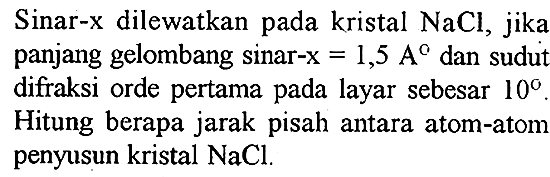 Sinar-x dilewatkan pada kristal NaCl, jika panjang gelombang sinar-x = 1,5 A dan sudut difraksi orde pertama pada layar sebesar 10. Hitung berapa jarak pisah antara atom-atom penyusun kristal NaCl.