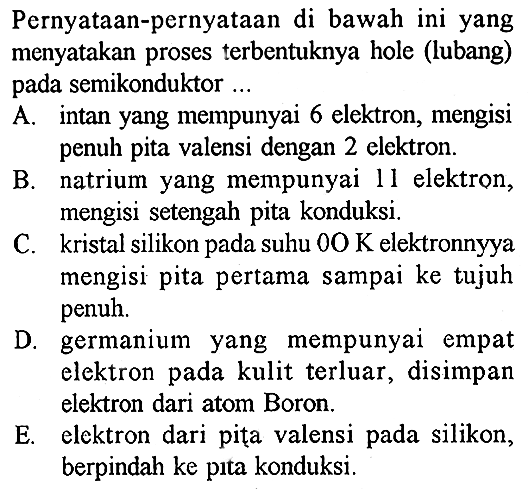 Pernyataan-pernyataan di bawah ini yang menyatakan proses terbentuknya hole (lubang) pada semikonduktor ...

A. intan yang mempunyai 6 elektron, mengisi penuh pita valensi dengan 2 elektron.
B. natrium yang mempunyai 11 elektron, mengisi setengah pita konduksi.
C. kristal silikon pada suhu  0 O K  elektronnyya mengisi pita pertama sampai ke tujuh penuh.
D. germanium yang mempunyai empat elektron pada kulit terluar, disimpan elektron dari atom Boron.
E. elektron dari pita valensi pada silikon, berpindah ke pita konduksi.