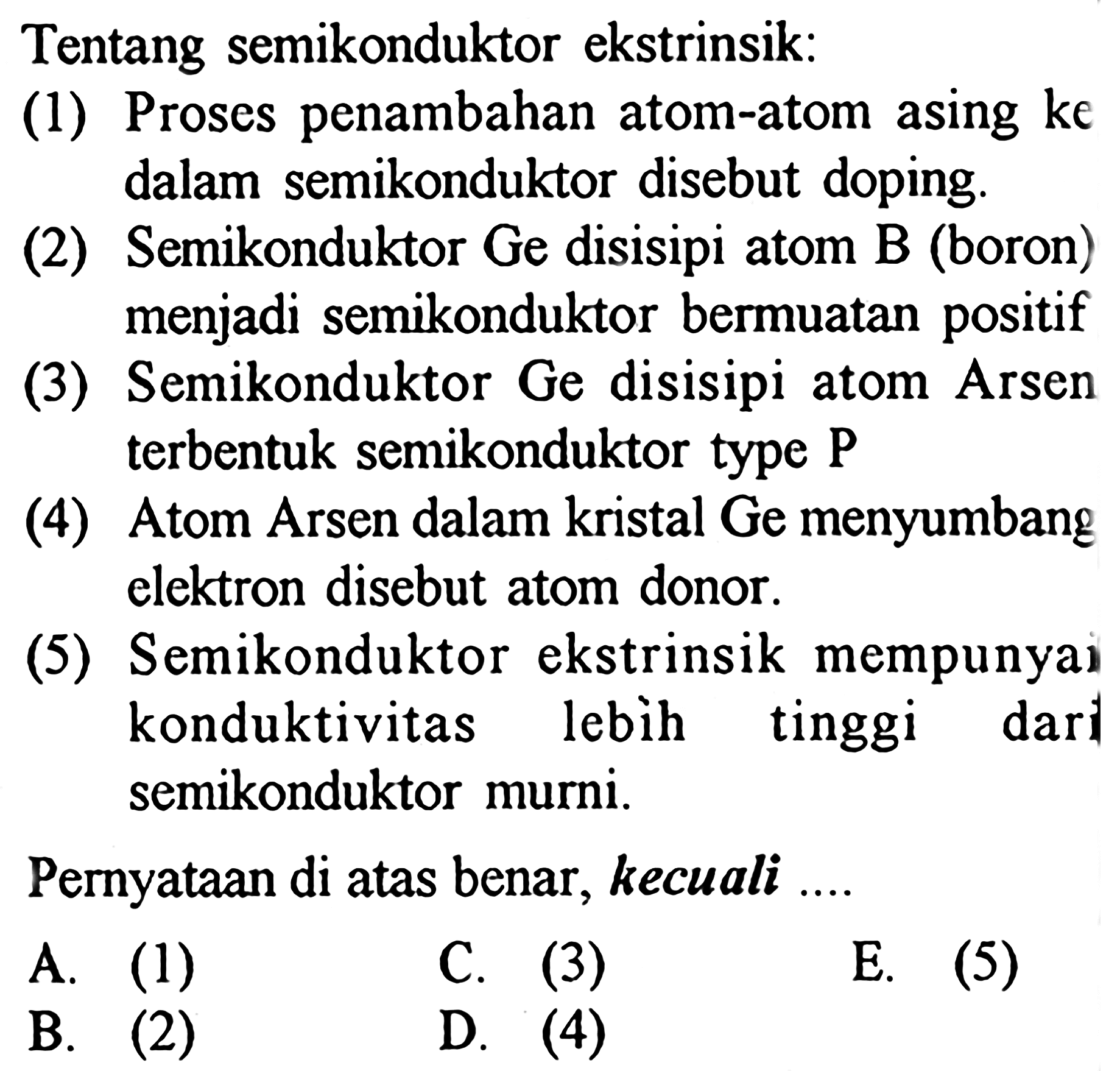 Tentang semikonduktor ekstrinsik:
(1) Proses penambahan atom-atom asing ke dalam semikonduktor disebut doping.
(2) Semikonduktor Ge disisipi atom B (boron) menjadi semikonduktor bermuatan positif
(3) Semikonduktor Ge disisipi atom Arsen terbentuk semikonduktor type  P 
(4) Atom Arsen dalam kristal Ge menyumbang elektron disebut atom donor.
(5) Semikonduktor ekstrinsik mempunyai konduktivitas lebih tinggi dari semikonduktor murni.
Pernyataan di atas benar, kecuali ....
A. (1)
C. (3)
E.  (5) 
B.  (2) 
D. (4)