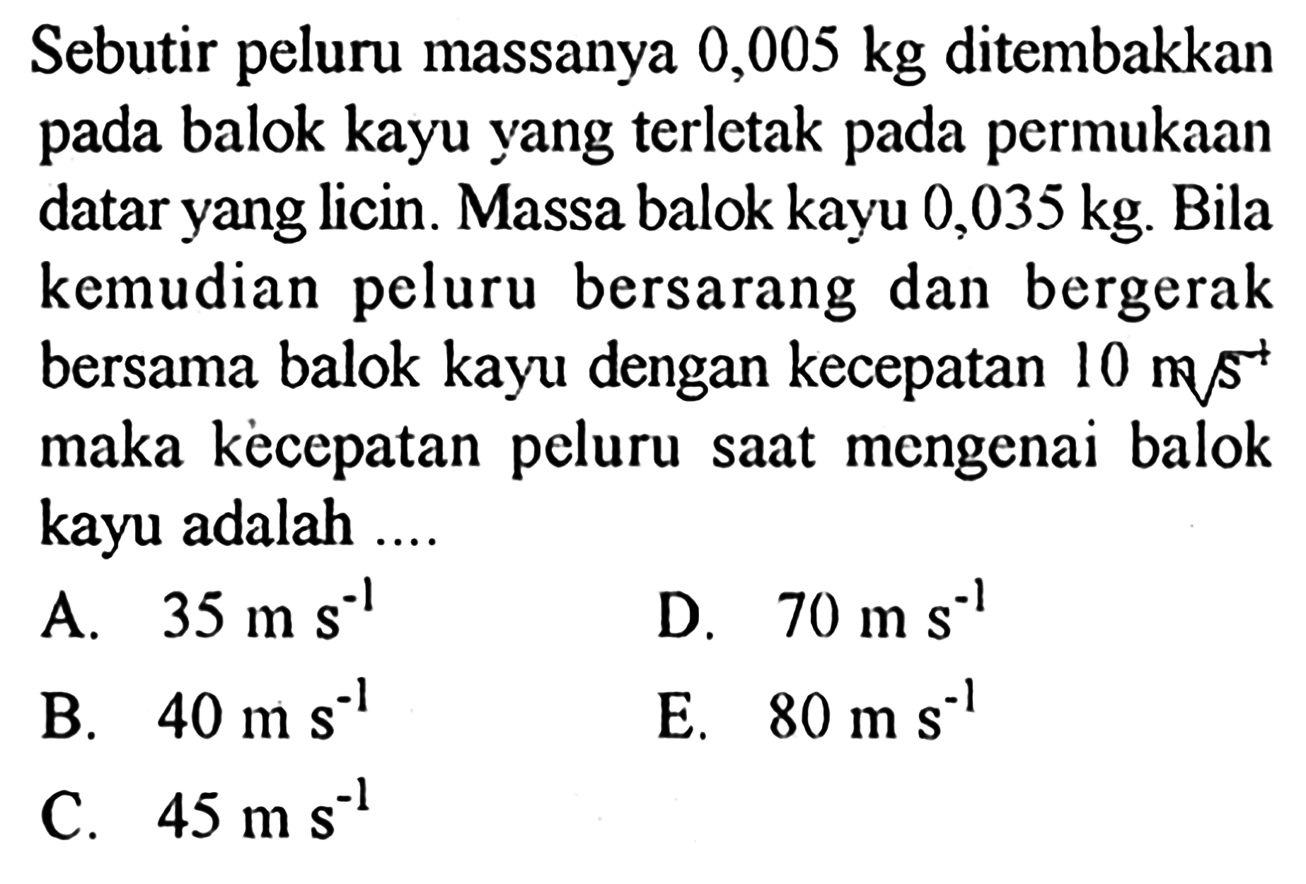 Sebutir peluru massanya 0,005 kg ditembakkan pada balok kayu yang terletak pada permukaan datar yang licin. Massa balok kayu 0,035 kg. Bila kemudian peluru bersarang dan bergerak bersama balok kayu dengan kecepatan 10 m s^-1 maka kecepatan peluru saat mengenai balok kayu adalah ....