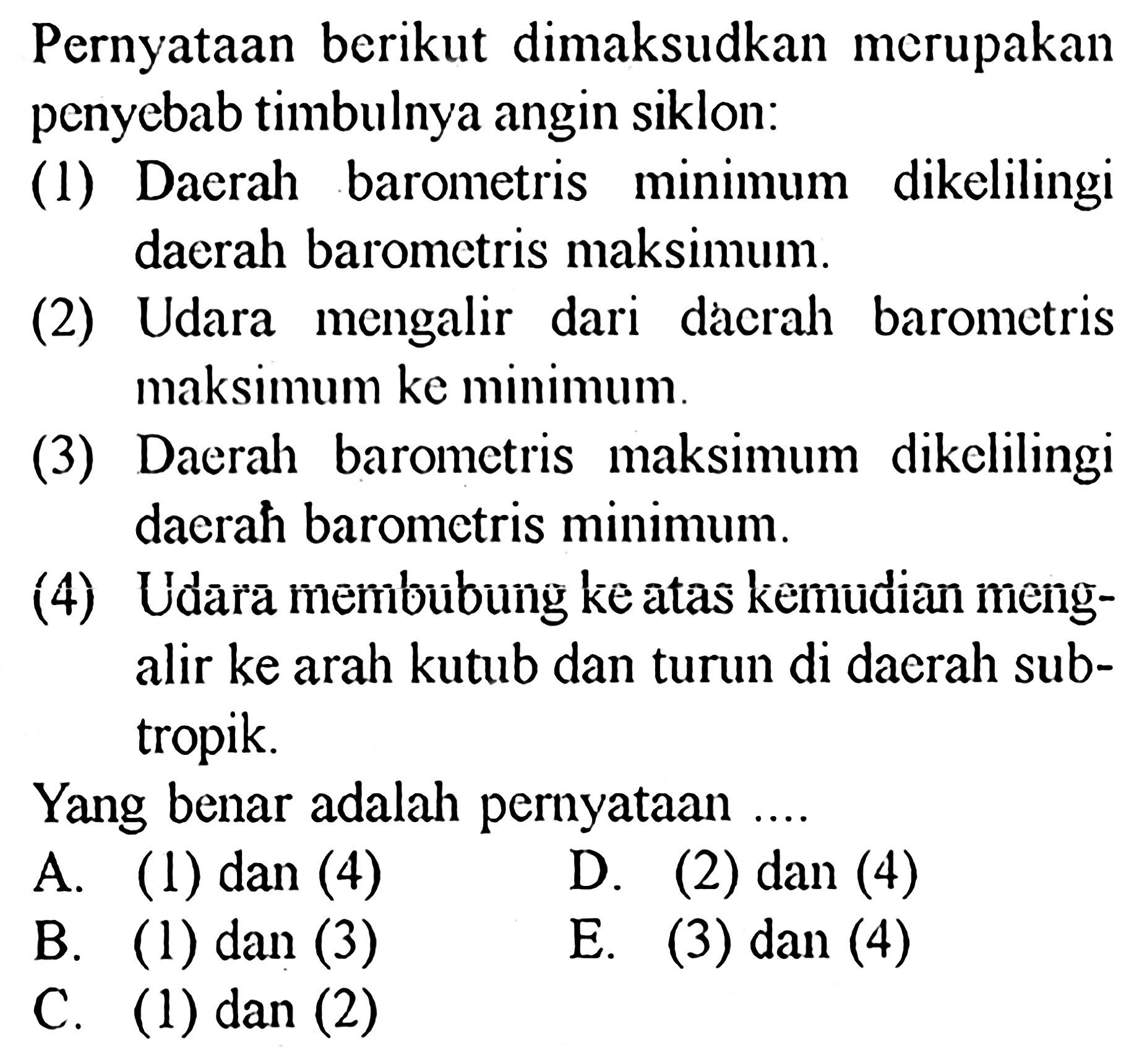 Pernyataan berikut dimaksudkan merupakan penyebab timbulnya angin siklon:
(1) Daerah barometris minimum dikelilingi daerah barometris maksimum.
(2) Udara mengalir dari dácrah barometris maksimum ke minimum.
(3) Daerah barometris maksimum dikelilingi daerah barometris minimum.
(4) Udara membubung ke atas kemudian mengalir ke arah kutub dan turun di daerah subtropik.
Yang benar adalah pernyataan  ... . 
